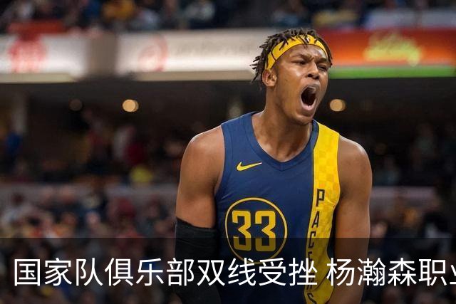 国家队俱乐部双线受挫 杨瀚森职业生涯进入至暗时刻？